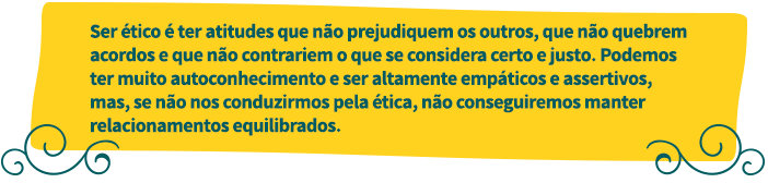 Ser ético é ter atitudes que não prejudiquem os outros, que não quebrem acordos e que não contrariem o que se considera certo e justo. Podemos ter mutio autoconhecimento e ser altamente empáticos e assertivos, mas, se não nos conduzirmos pela ética, não conseguiremos manter relacionamentos equilibrados.